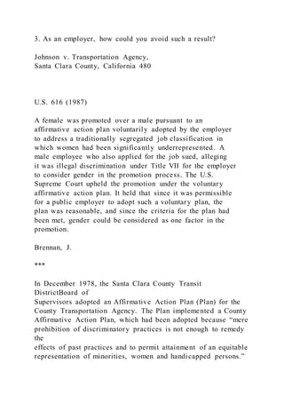 3. As an employer, how could you avoid such a result?
Johnson v. Transportation Agency,
Santa Clara County, California 480
U.S. 616 (1987)
A female was promoted over a male pursuant to an
affirmative action plan voluntarily adopted by the employer
to address a traditionally segregated job classification in
which women had been significantly underrepresented. A
male employee who also applied for the job sued, alleging
it was illegal discrimination under Title VII for the employer
to consider gender in the promotion process. The U.S.
Supreme Court upheld the promotion under the voluntary
affirmative action plan. It held that since it was permissible
for a public employer to adopt such a voluntary plan, the
plan was reasonable, and since the criteria for the plan had
been met, gender could be considered as one factor in the
promotion.
Brennan, J.
***
In December 1978, the Santa Clara County Transit
DistrictBoard of
Supervisors adopted an Affirmative Action Plan (Plan) for the
County Transportation Agency. The Plan implemented a County
Affirmative Action Plan, which had been adopted because “mere
prohibition of discriminatory practices is not enough to remedy
the
effects of past practices and to permit attainment of an equitable
representation of minorities, women and handicapped persons.”
 