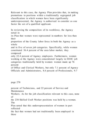 Relevant to this case, the Agency Plan provides that, in making
promotions to positions within a traditionally segregated job
classification in which women have been significantly
underrepresented, the Agency is authorized to consider as one
factor the sex of a qualified applicant.
In reviewing the composition of its workforce, the Agency
noted in
its Plan that women were represented in numbers far less than
their
proportion of the County labor force in both the Agency as a
whole
and in five of seven job categories. Specifically, while women
constituted 36.4 percent of the area labor market, they
composed
only 22.4 percent of Agency employees. Furthermore, women
working at the Agency were concentrated largely in EEOC job
categories traditionally held by women: women made up 76
percent
of Office and Clerical Workers, but only 7.1 percent of Agency
Officials and Administrators, 8.6 percent of Professionals, 9.7
page 270
percent of Technicians, and 22 percent of Service and
Maintenance
Workers. As for the job classification relevant to this case, none
of
the 238 Skilled Craft Worker positions was held by a woman.
The
Plan noted that this underrepresentation of women in part
reflected
the fact that women had not traditionally been employed in
these
 