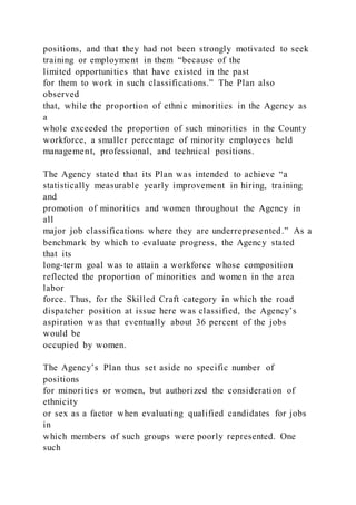positions, and that they had not been strongly motivated to seek
training or employment in them “because of the
limited opportunities that have existed in the past
for them to work in such classifications.” The Plan also
observed
that, while the proportion of ethnic minorities in the Agency as
a
whole exceeded the proportion of such minorities in the County
workforce, a smaller percentage of minority employees held
management, professional, and technical positions.
The Agency stated that its Plan was intended to achieve “a
statistically measurable yearly improvement in hiring, training
and
promotion of minorities and women throughout the Agency in
all
major job classifications where they are underrepresented.” As a
benchmark by which to evaluate progress, the Agency stated
that its
long-term goal was to attain a workforce whose composition
reflected the proportion of minorities and women in the area
labor
force. Thus, for the Skilled Craft category in which the road
dispatcher position at issue here was classified, the Agency’s
aspiration was that eventually about 36 percent of the jobs
would be
occupied by women.
The Agency’s Plan thus set aside no specific number of
positions
for minorities or women, but authorized the consideration of
ethnicity
or sex as a factor when evaluating qualified candidates for jobs
in
which members of such groups were poorly represented. One
such
 