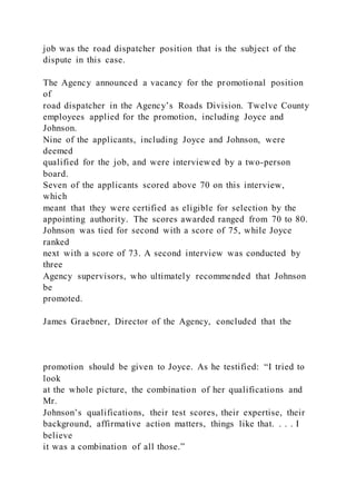 job was the road dispatcher position that is the subject of the
dispute in this case.
The Agency announced a vacancy for the promotional position
of
road dispatcher in the Agency’s Roads Division. Twelve County
employees applied for the promotion, including Joyce and
Johnson.
Nine of the applicants, including Joyce and Johnson, were
deemed
qualified for the job, and were interviewed by a two-person
board.
Seven of the applicants scored above 70 on this interview,
which
meant that they were certified as eligible for selection by the
appointing authority. The scores awarded ranged from 70 to 80.
Johnson was tied for second with a score of 75, while Joyce
ranked
next with a score of 73. A second interview was conducted by
three
Agency supervisors, who ultimately recommended that Johnson
be
promoted.
James Graebner, Director of the Agency, concluded that the
promotion should be given to Joyce. As he testified: “I tried to
look
at the whole picture, the combination of her qualifications and
Mr.
Johnson’s qualifications, their test scores, their expertise, their
background, affirmative action matters, things like that. . . . I
believe
it was a combination of all those.”
 