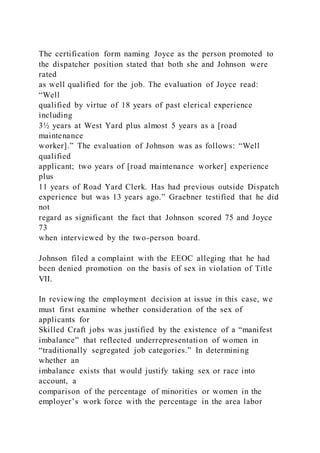 The certification form naming Joyce as the person promoted to
the dispatcher position stated that both she and Johnson were
rated
as well qualified for the job. The evaluation of Joyce read:
“Well
qualified by virtue of 18 years of past clerical experience
including
3½ years at West Yard plus almost 5 years as a [road
maintenance
worker].” The evaluation of Johnson was as follows: “Well
qualified
applicant; two years of [road maintenance worker] experience
plus
11 years of Road Yard Clerk. Has had previous outside Dispatch
experience but was 13 years ago.” Graebner testified that he did
not
regard as significant the fact that Johnson scored 75 and Joyce
73
when interviewed by the two-person board.
Johnson filed a complaint with the EEOC alleging that he had
been denied promotion on the basis of sex in violation of Title
VII.
In reviewing the employment decision at issue in this case, we
must first examine whether consideration of the sex of
applicants for
Skilled Craft jobs was justified by the existence of a “manifest
imbalance” that reflected underrepresentation of women in
“traditionally segregated job categories.” In determining
whether an
imbalance exists that would justify taking sex or race into
account, a
comparison of the percentage of minorities or women in the
employer’s work force with the percentage in the area labor
 