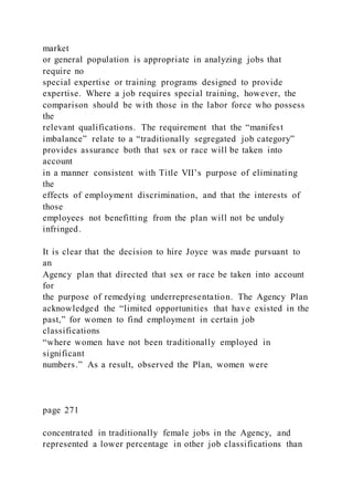 market
or general population is appropriate in analyzing jobs that
require no
special expertise or training programs designed to provide
expertise. Where a job requires special training, however, the
comparison should be with those in the labor force who possess
the
relevant qualifications. The requirement that the “manifest
imbalance” relate to a “traditionally segregated job category”
provides assurance both that sex or race will be taken into
account
in a manner consistent with Title VII’s purpose of eliminating
the
effects of employment discrimination, and that the interests of
those
employees not benefitting from the plan will not be unduly
infringed.
It is clear that the decision to hire Joyce was made pursuant to
an
Agency plan that directed that sex or race be taken into account
for
the purpose of remedying underrepresentation. The Agency Plan
acknowledged the “limited opportunities that have existed in the
past,” for women to find employment in certain job
classifications
“where women have not been traditionally employed in
significant
numbers.” As a result, observed the Plan, women were
page 271
concentrated in traditionally female jobs in the Agency, and
represented a lower percentage in other job classifications than
 