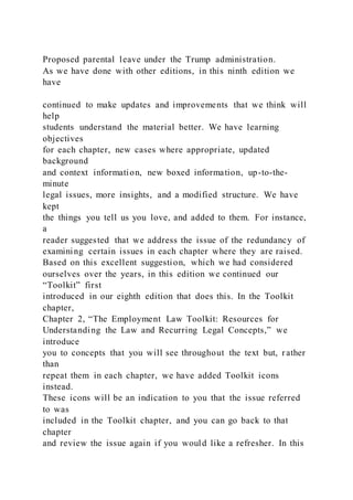 Proposed parental leave under the Trump administration.
As we have done with other editions, in this ninth edition we
have
continued to make updates and improvements that we think will
help
students understand the material better. We have learning
objectives
for each chapter, new cases where appropriate, updated
background
and context information, new boxed information, up-to-the-
minute
legal issues, more insights, and a modified structure. We have
kept
the things you tell us you love, and added to them. For instance,
a
reader suggested that we address the issue of the redundancy of
examining certain issues in each chapter where they are raised.
Based on this excellent suggestion, which we had considered
ourselves over the years, in this edition we continued our
“Toolkit” first
introduced in our eighth edition that does this. In the Toolkit
chapter,
Chapter 2, “The Employment Law Toolkit: Resources for
Understanding the Law and Recurring Legal Concepts,” we
introduce
you to concepts that you will see throughout the text but, rather
than
repeat them in each chapter, we have added Toolkit icons
instead.
These icons will be an indication to you that the issue referred
to was
included in the Toolkit chapter, and you can go back to that
chapter
and review the issue again if you would like a refresher. In this
 