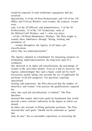 would be expected if such traditional segregation had not
occurred.
Specifically, 9 of the 10 Para-Professionals and 110 of the 145
Office and Clerical Workers were women. By contrast, women
were
only 2 of the 28 Officials and Administrators, 5 of the 58
Professionals, 12 of the 124 Technicians, none of
the Skilled Craft Workers, and 1—who was Joyce
—of the 110 Road Maintenance Workers. The Plan sought to
remedy these imbalances through “hiring, training and
promotion of
. . . women throughout the Agency in all major job
classifications
where they are underrepresented.”
The Agency adopted as a benchmark for measuring progress in
eliminating underrepresentation the long-term goal of a
workforce
that mirrored in its major job classifications the percentage of
women in the area labor market. Even as it did so, however, the
Agency acknowledged that such a figure could not by itself
necessarily justify taking into account the sex of applicants for
positions in all job categories. For positions requiring
specialized
training and experience, the Plan observed that the number of
minorities and women “who possess the qualifications required
for
entry into such job classifications is limited.” The Plan
therefore
directed that annual short-term goals be formulated that would
provide a more realistic indication of the degree to which sex
should
be taken into account in filling particular positions. The Plan
stressed that such goals “should not be construed as ‘quotas’
that
must be met,” but as reasonable aspirations in correcting the
 