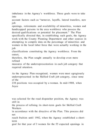 imbalance in the Agency’s workforce. These goals were to take
into
account factors such as “turnover, layoffs, lateral transfers, new
job
openings, retirements and availability of minorities, women and
handicapped persons in the area workforce who possess the
desired qualifications or potential for placement.” The Plan
specifically directed that, in establishing such goals, the Agency
work with the County Planning Department and other sources in
attempting to compile data on the percentage of minorities and
women in the local labor force that were actually working in the
job
classifications constituting the Agency workforce. From the
outset,
therefore, the Plan sought annually to develop even more
refined
measures of the underrepresentation in each job category that
required attention.
As the Agency Plan recognized, women were most egregiously
underrepresented in the Skilled Craft job category, since none
of the
238 positions was occupied by a woman. In mid-1980, when
Joyce
was selected for the road dispatcher position, the Agency was
still in
the process of refining its short-term goals for Skilled Craft
Workers
in accordance with the directive of the Plan. This process did
not
reach fruition until 1982, when the Agency established a short-
term
goal for that year of 3 women for the 55 expected openings in
 