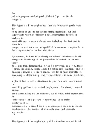 that
job category—a modest goal of about 6 percent for that
category.
The Agency’s Plan emphasized that the long-term goals were
not
to be taken as guides for actual hiring decisions, but that
supervisors were to consider a host of practical factors in
seeking to
meet affirmative action objectives, including the fact that in
some job
categories women were not qualified in numbers comparable to
their representation in the labor force.
By contrast, had the Plan simply calculated imbalances in all
categories according to the proportion of women in the area
labor
pool, and then directed that hiring be governed solely by those
figures, its validity fairly could be called into question. This is
because analysis of a more specialized labor pool normally is
necessary in determining underrepresentation in some positions.
If
a plan failed to take distinctions in qualifications into account
in
providing guidance for actual employment decisions, it would
dictate
mere blind hiring by the numbers, for it would hold supervisors
to
“achievement of a particular percentage of minority
employment or
membership . . . regardless of circumstances such as economic
conditions or the number of available qualified minority
applicants . .
. .”
The Agency’s Plan emphatically did not authorize such blind
 