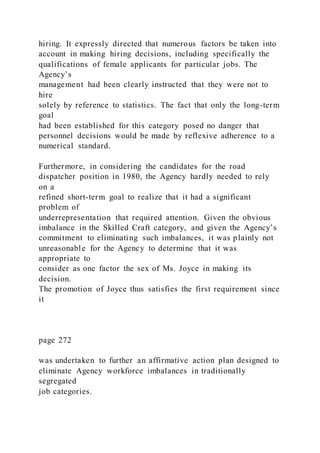 hiring. It expressly directed that numerous factors be taken into
account in making hiring decisions, including specifically the
qualifications of female applicants for particular jobs. The
Agency’s
management had been clearly instructed that they were not to
hire
solely by reference to statistics. The fact that only the long-term
goal
had been established for this category posed no danger that
personnel decisions would be made by reflexive adherence to a
numerical standard.
Furthermore, in considering the candidates for the road
dispatcher position in 1980, the Agency hardly needed to rely
on a
refined short-term goal to realize that it had a significant
problem of
underrepresentation that required attention. Given the obvious
imbalance in the Skilled Craft category, and given the Agency’s
commitment to eliminating such imbalances, it was plainly not
unreasonable for the Agency to determine that it was
appropriate to
consider as one factor the sex of Ms. Joyce in making its
decision.
The promotion of Joyce thus satisfies the first requirement since
it
page 272
was undertaken to further an affirmative action plan designed to
eliminate Agency workforce imbalances in traditionally
segregated
job categories.
 