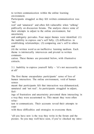 to written communication within the online learning
environment.
Participants struggled as they felt written communication was
‘not
real’ and ‘unnatural’ and often felt vulnerable when ‘talking’
publically on discussion forums. The analysis shows some of
their attempts to adjust to the online environment, but
uncertainty
and ambiguity pervades. Four major themes were identified: (1)
the inability to express one’s self fully; (2) difficulties in
establishing relationships; (3) comparing one’s self to others
and
(4) the written word as an ineffective learning medium. Each
theme is intrinsically interwoven and pivotal to written
communi-
cation. These themes are presented below, with illustrative
extracts.
3.1. Inability to express yourself fully – ‘it’s not necessarily me
at all’
The first theme encapsulates participants’ sense of loss of
human interaction. The online environment, void of human
senses
meant that participants felt that interaction was dehumanized,
unnatural and ‘not real’. As participants struggled to adjust,
feel-
ings of frustration and uncertainty prevented them interacting in
a way they were accustomed to. This meant they were often
reluc-
tant to communicate. Their accounts reveal their attempts to
cope
with these difficulties and strategies to overcome them.
‘all you have now is the way they write in the forum and the
picture. So you may well have seen, if you’ve checked my intro-
 