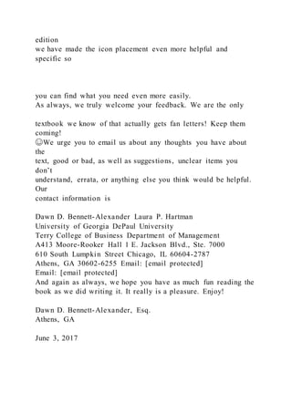 edition
we have made the icon placement even more helpful and
specific so
you can find what you need even more easily.
As always, we truly welcome your feedback. We are the only
textbook we know of that actually gets fan letters! Keep them
coming!
☺We urge you to email us about any thoughts you have about
the
text, good or bad, as well as suggestions, unclear items you
don’t
understand, errata, or anything else you think would be helpful.
Our
contact information is
Dawn D. Bennett-Alexander Laura P. Hartman
University of Georgia DePaul University
Terry College of Business Department of Management
A413 Moore-Rooker Hall 1 E. Jackson Blvd., Ste. 7000
610 South Lumpkin Street Chicago, IL 60604-2787
Athens, GA 30602-6255 Email: [email protected]
Email: [email protected]
And again as always, we hope you have as much fun reading the
book as we did writing it. It really is a pleasure. Enjoy!
Dawn D. Bennett-Alexander, Esq.
Athens, GA
June 3, 2017
 