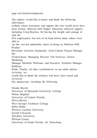 page xxiiiAcknowledgments
The authors would like to honor and thank the following
individuals,
without whose assistance and support this text would never have
been written: McGraw-Hill Higher Education editorial support,
including Craig Beytien, for having the insight and courage to
sign the
first employment law text of its kind before many others were
able to
see the vast but undeniable merit of doing so; McGraw -Hill
Product
Developer Jaroslaw Szymanski; Lead Content Project Manager
Pat
Frederickson; Managing Director Tim Vertovec; Senior
Marketing
Manager Michelle Williams; and Executive Portfolio Manager
Kathleen
Klehr. Finally, for their contributions to our ninth edition
revisions, we
would like to thank the scholars who have class tested and
reviewed
this manuscript, including the following:
Glenda Barrett
University of Maryland–University College
Walter Bogumil
University of Central Florida
Olivia Brown
West Georgia Technical College
Debra Burke
Western Carolina University
Gerald Calvasina
Salisbury University
William Carnes
University of South Florida—St. Petersburg
 