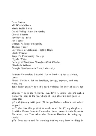 Dave Stokes
MATC—Madison
Maris Stella Swift
Grand Valley State University
Cheryl Thomas
Fayetteville Tech
Jan Tucker
Warren National University
Thomas Tudor
University of Arkansas—Little Rock
Clark Wheeler
Santa Fe Community College
Glynda White
College of Southern Nevada—West Charles
Elizabeth Wilson
Georgia Southwestern State University
Bennett-Alexander: I would like to thank (1) my co-author,
Laura
Pincus Hartman, for her intellect, energy, support, and hard
work. We
don’t know exactly how it’s been working for over 25 years but
it
absolutely does and we love, love, love it. Laura, you are such a
wonderful soul in the world and it is an absolute privilege to
share this
gift and journey with you; (2) our publishers, editors, and other
support
staff who love this project as much as we do; (3) my daughters
Jenniffer Dawn Bennett-Alexander Jones, Anne Alexis Bennett-
Alexander, and Tess Alexandra Bennett Harrison for being my
special
gifts from above and for knowing that my very favorite thing in
 