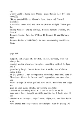 the
whole world is being their Mama—even though they drive me
crazy☺;
(4) my grandchildren, Makayla Anne Jones and Edward
Christian
Alexander Jones, who are such an absolute delight. Thank you
for
loving Nana so; (5) my siblings, Brenda Bennett Watkins, Dr.
Gale C.
Bennett-Harris, Rev. Dr. William H. Bennett II, and Barbara
Jean
Bennett Bethea (1939–2007) for their unwavering confidence,
love,
page xxv
support, and laughs; (6) my BFF, linda f. harrison, who can
always be
counted on for whatever, including smoothing ruffled feathers
and a
great belly laugh. I don’t know how it works, but it’s been
doing it for
38 (!!) years; (7) my incomparable university president, Jere W.
Morehead. Where do I even start? I appreciate you more than
you
know in ways of which you are well aware. You make me laugh
so,
even as your quiet, steady, unrelenting and total
dedication to making UGA all it can be spurs me to do
even more than I thought possible, and for that I thank you; (8)
the
thousands of managers, supervisors, employers, and employees
who
have shared their experiences and insights over the years; (9)
 