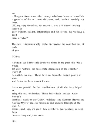 my
colleagues from across the country who have been so incredibly
supportive of this text over the years; and, last but certainly not
least,
(10) my very favorites, my students, who are a never-ending
source of
utter wonder, insight, information and fun for me. Do we have a
good
time, or what?
This text is immeasurably richer for having the contributions of
each
of you.
DDB-A
Hartman: As I have said countless times in the past, this book
would
not exist without the passionate dedication of my coauthor,
Dawn D.
Bennett-Alexander. These have not been the easiest past few
years
and Dawn has been a rock for me.
I also am grateful for the contributions of all who have helped
to
bring this text to fruition. Those individuals include Katie
Rowen’s
thankless work on our OSHA revisions; and Summer Brown and
Katrina Myers’ endless revisions and updates throughout the
text! All
errors—and, yes, we know they are there, dear readers, so send
them
in—are completely our own.
LPH
 