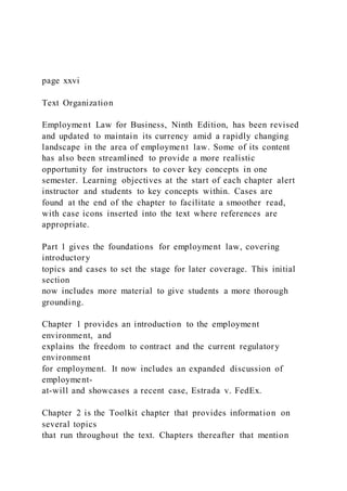 page xxvi
Text Organization
Employment Law for Business, Ninth Edition, has been revised
and updated to maintain its currency amid a rapidly changing
landscape in the area of employment law. Some of its content
has also been streamlined to provide a more realistic
opportunity for instructors to cover key concepts in one
semester. Learning objectives at the start of each chapter alert
instructor and students to key concepts within. Cases are
found at the end of the chapter to facilitate a smoother read,
with case icons inserted into the text where references are
appropriate.
Part 1 gives the foundations for employment law, covering
introductory
topics and cases to set the stage for later coverage. This initial
section
now includes more material to give students a more thorough
grounding.
Chapter 1 provides an introduction to the employment
environment, and
explains the freedom to contract and the current regulatory
environment
for employment. It now includes an expanded discussion of
employment-
at-will and showcases a recent case, Estrada v. FedEx.
Chapter 2 is the Toolkit chapter that provides information on
several topics
that run throughout the text. Chapters thereafter that mention
 