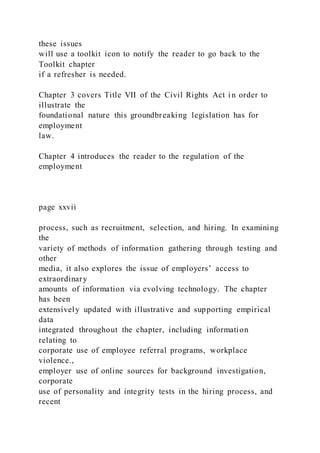 these issues
will use a toolkit icon to notify the reader to go back to the
Toolkit chapter
if a refresher is needed.
Chapter 3 covers Title VII of the Civil Rights Act in order to
illustrate the
foundational nature this groundbreaking legislation has for
employment
law.
Chapter 4 introduces the reader to the regulation of the
employment
page xxvii
process, such as recruitment, selection, and hiring. In examining
the
variety of methods of information gathering through testing and
other
media, it also explores the issue of employers’ access to
extraordinary
amounts of information via evolving technology. The chapter
has been
extensively updated with illustrative and supporting empirical
data
integrated throughout the chapter, including information
relating to
corporate use of employee referral programs, workplace
violence.,
employer use of online sources for background investigation,
corporate
use of personality and integrity tests in the hiring process, and
recent
 