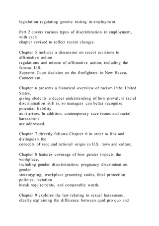 legislation regulating genetic testing in employment.
Part 2 covers various types of discrimination in employment,
with each
chapter revised to reflect recent changes.
Chapter 5 includes a discussion on recent revisions to
affirmative action
regulations and misuse of affirmative action, including the
famous U.S.
Supreme Court decision on the firefighters in New Haven,
Connecticut.
Chapter 6 presents a historical overview of racism inthe United
States,
giving students a deeper understanding of how prevalent racial
discrimination still is, so managers can better recognize
potential liability
as it arises. In addition, contemporary race issues and racial
harassment
are addressed.
Chapter 7 directly follows Chapter 6 in order to link and
distinguish the
concepts of race and national origin in U.S. laws and culture.
Chapter 8 features coverage of how gender impacts the
workplace,
including gender discrimination, pregnancy discrimination,
gender
stereotyping, workplace grooming codes, fetal protection
policies, lactation
break requirements, and comparable worth.
Chapter 9 explores the law relating to sexual harassment,
clearly explaining the difference between quid pro quo and
 