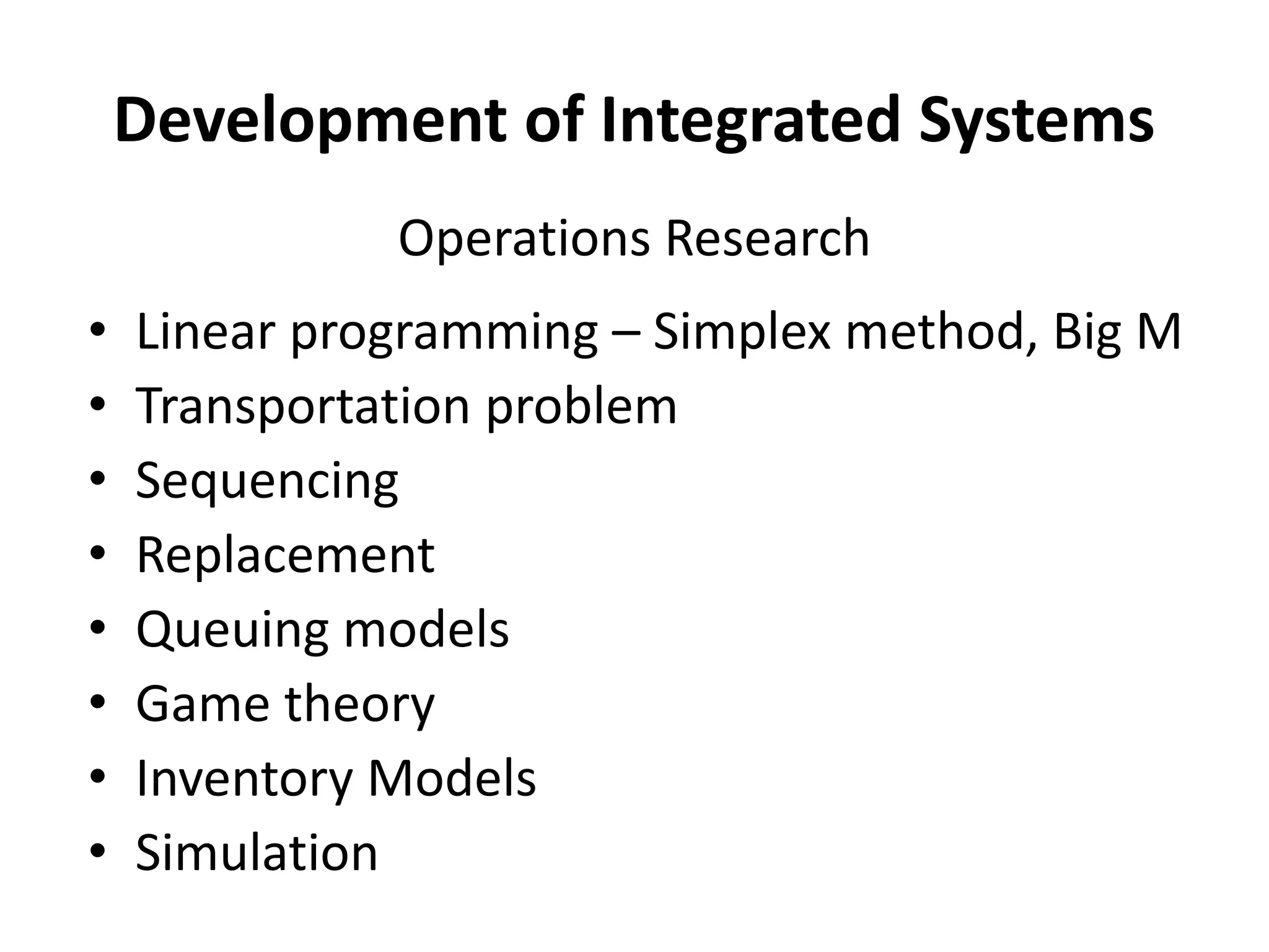 Development of Integrated Systems
• Linear programming – Simplex method, Big M
• Transportation problem
• Sequencing
• Replacement
• Queuing models
• Game theory
• Inventory Models
• Simulation
Operations Research
 