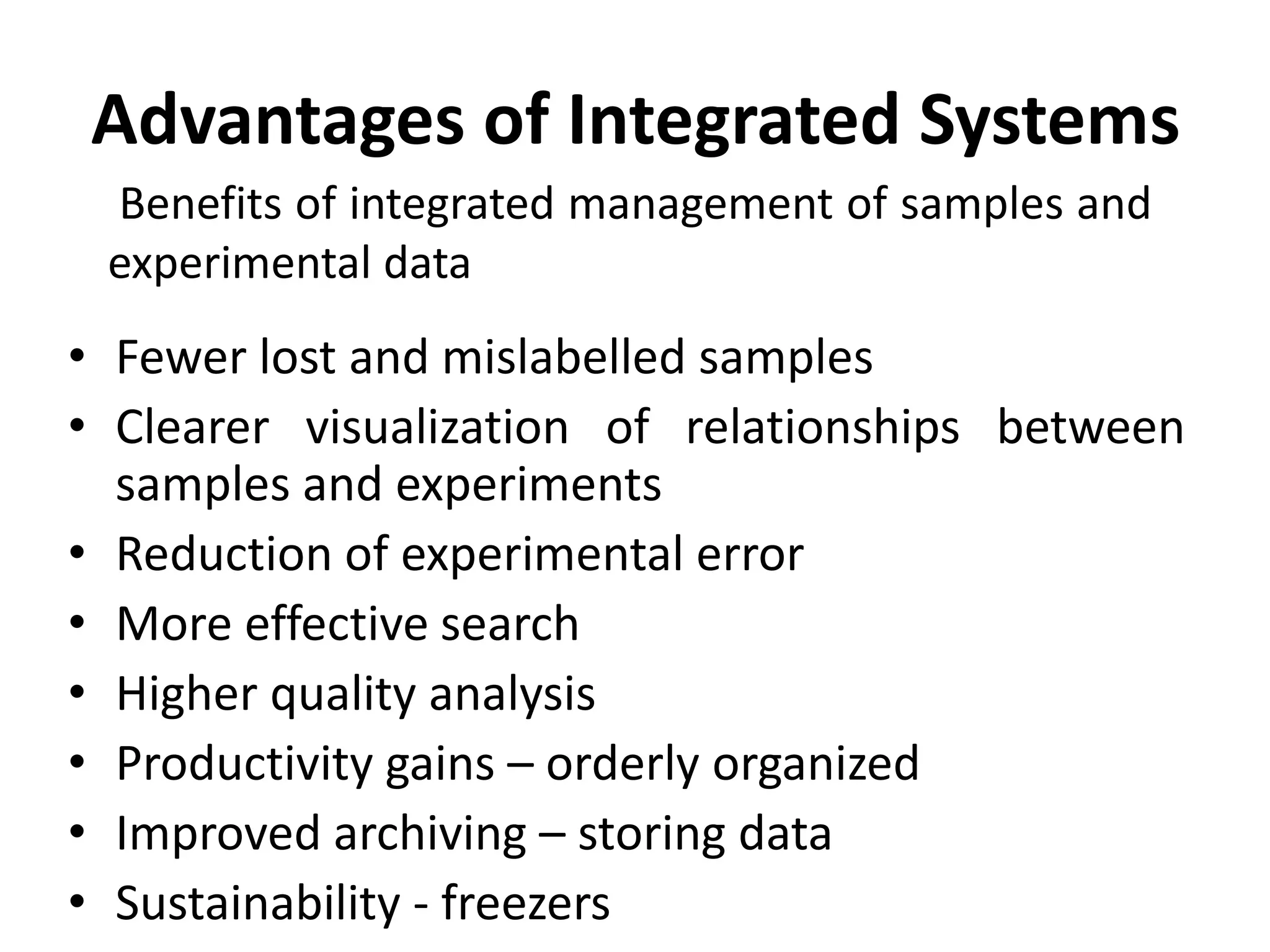 Advantages of Integrated Systems
• Fewer lost and mislabelled samples
• Clearer visualization of relationships between
samples and experiments
• Reduction of experimental error
• More effective search
• Higher quality analysis
• Productivity gains – orderly organized
• Improved archiving – storing data
• Sustainability - freezers
Benefits of integrated management of samples and
experimental data
 