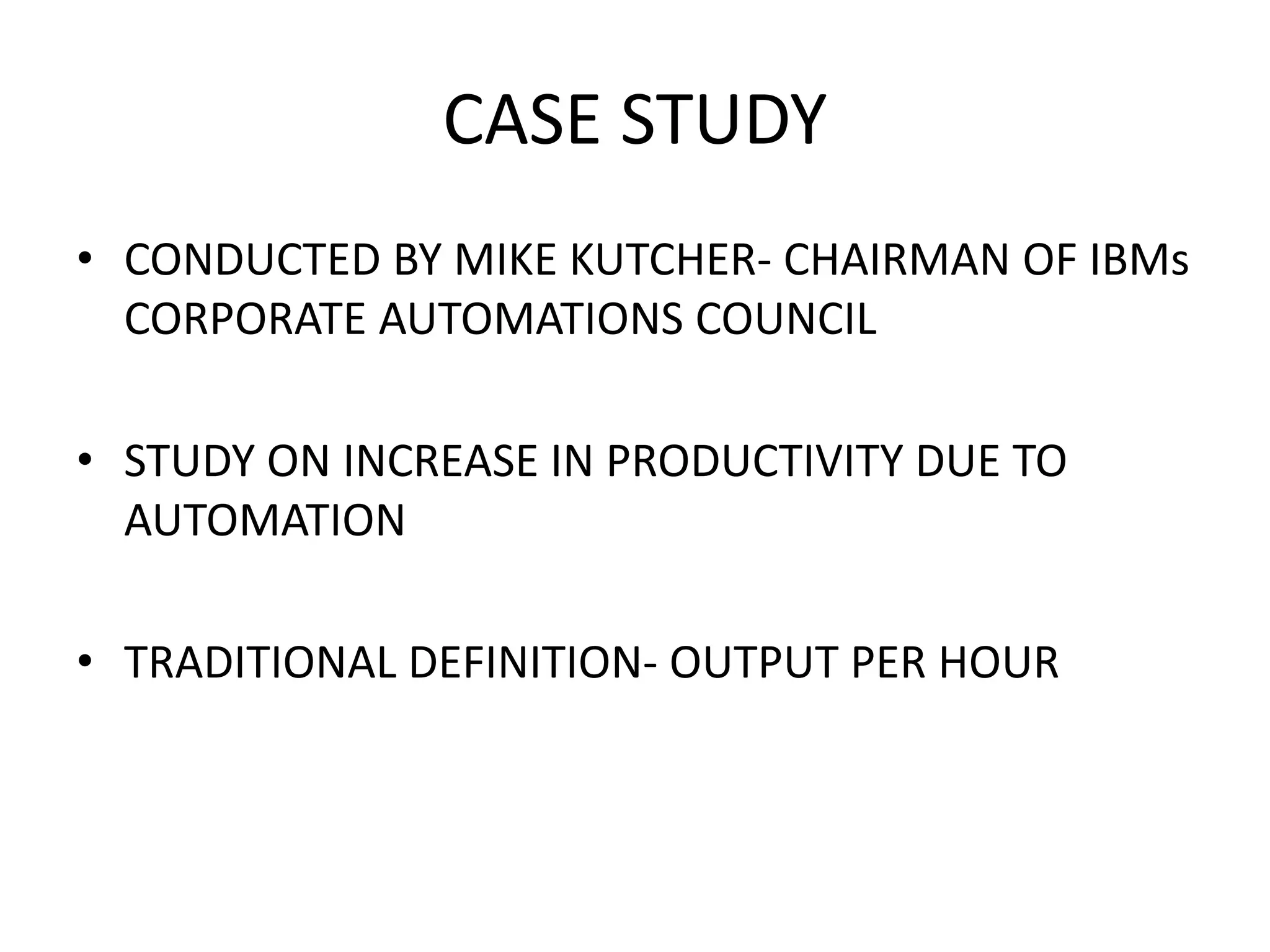 CASE STUDY
• CONDUCTED BY MIKE KUTCHER- CHAIRMAN OF IBMs
CORPORATE AUTOMATIONS COUNCIL
• STUDY ON INCREASE IN PRODUCTIVITY DUE TO
AUTOMATION
• TRADITIONAL DEFINITION- OUTPUT PER HOUR
 