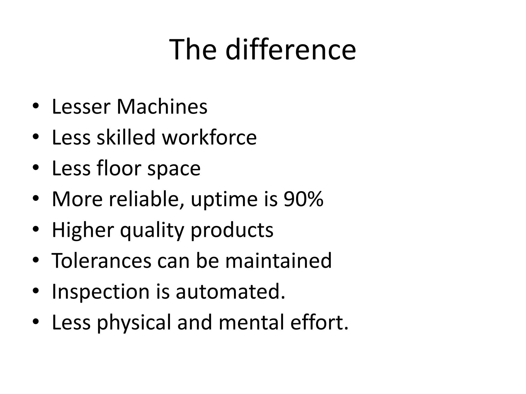 The difference
• Lesser Machines
• Less skilled workforce
• Less floor space
• More reliable, uptime is 90%
• Higher quality products
• Tolerances can be maintained
• Inspection is automated.
• Less physical and mental effort.
 