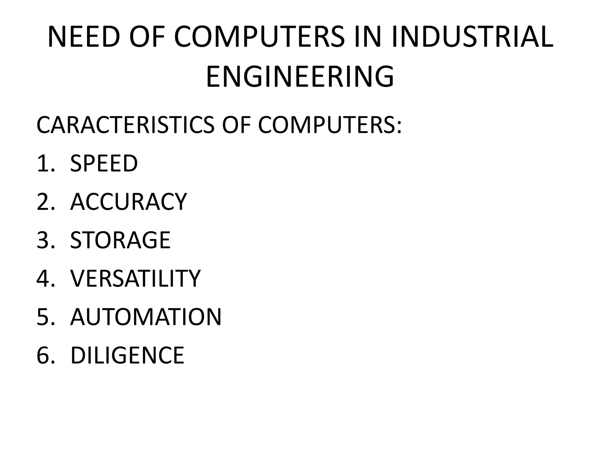 NEED OF COMPUTERS IN INDUSTRIAL
ENGINEERING
CARACTERISTICS OF COMPUTERS:
1. SPEED
2. ACCURACY
3. STORAGE
4. VERSATILITY
5. AUTOMATION
6. DILIGENCE
 