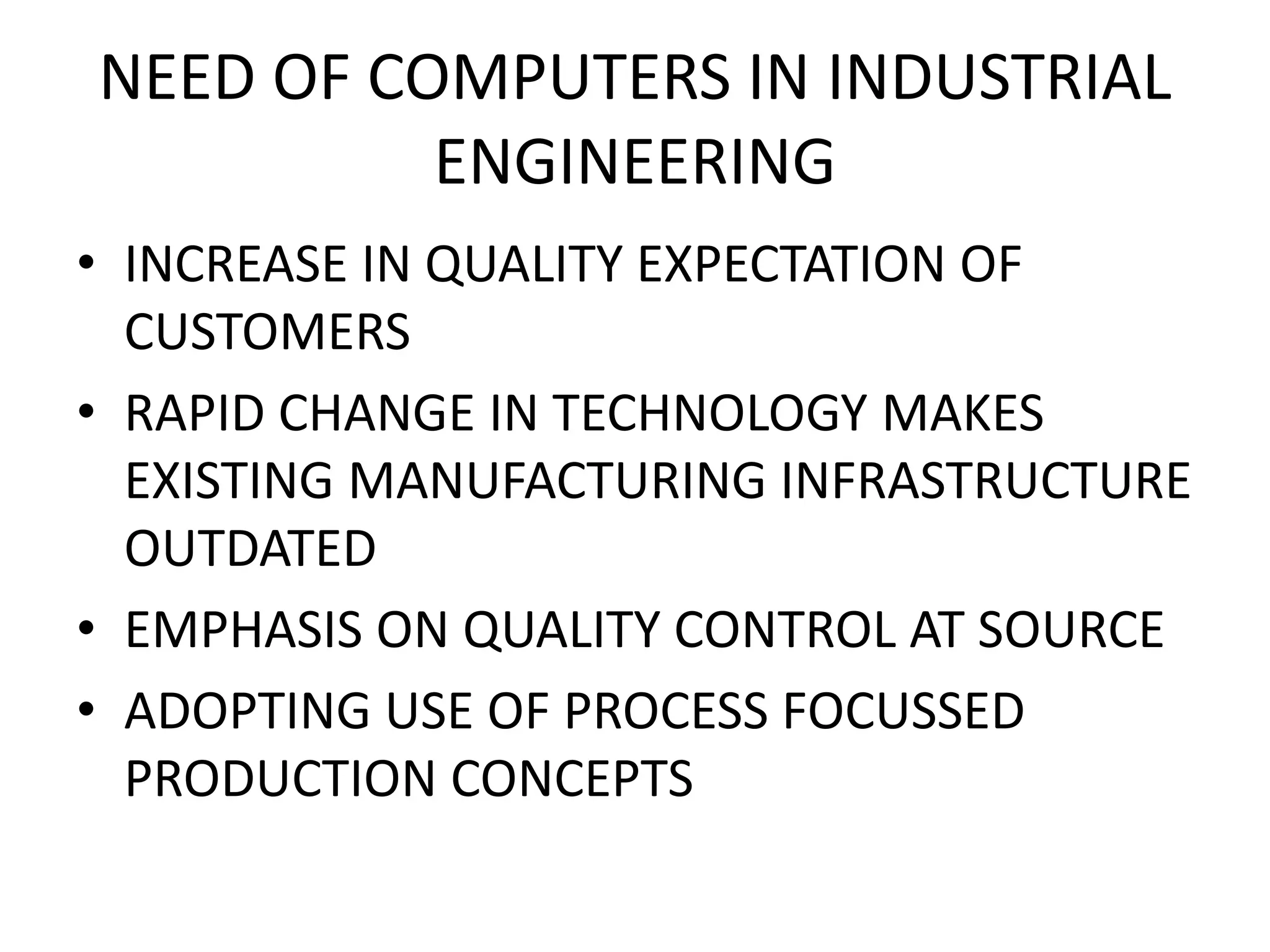 NEED OF COMPUTERS IN INDUSTRIAL
ENGINEERING
• INCREASE IN QUALITY EXPECTATION OF
CUSTOMERS
• RAPID CHANGE IN TECHNOLOGY MAKES
EXISTING MANUFACTURING INFRASTRUCTURE
OUTDATED
• EMPHASIS ON QUALITY CONTROL AT SOURCE
• ADOPTING USE OF PROCESS FOCUSSED
PRODUCTION CONCEPTS
 