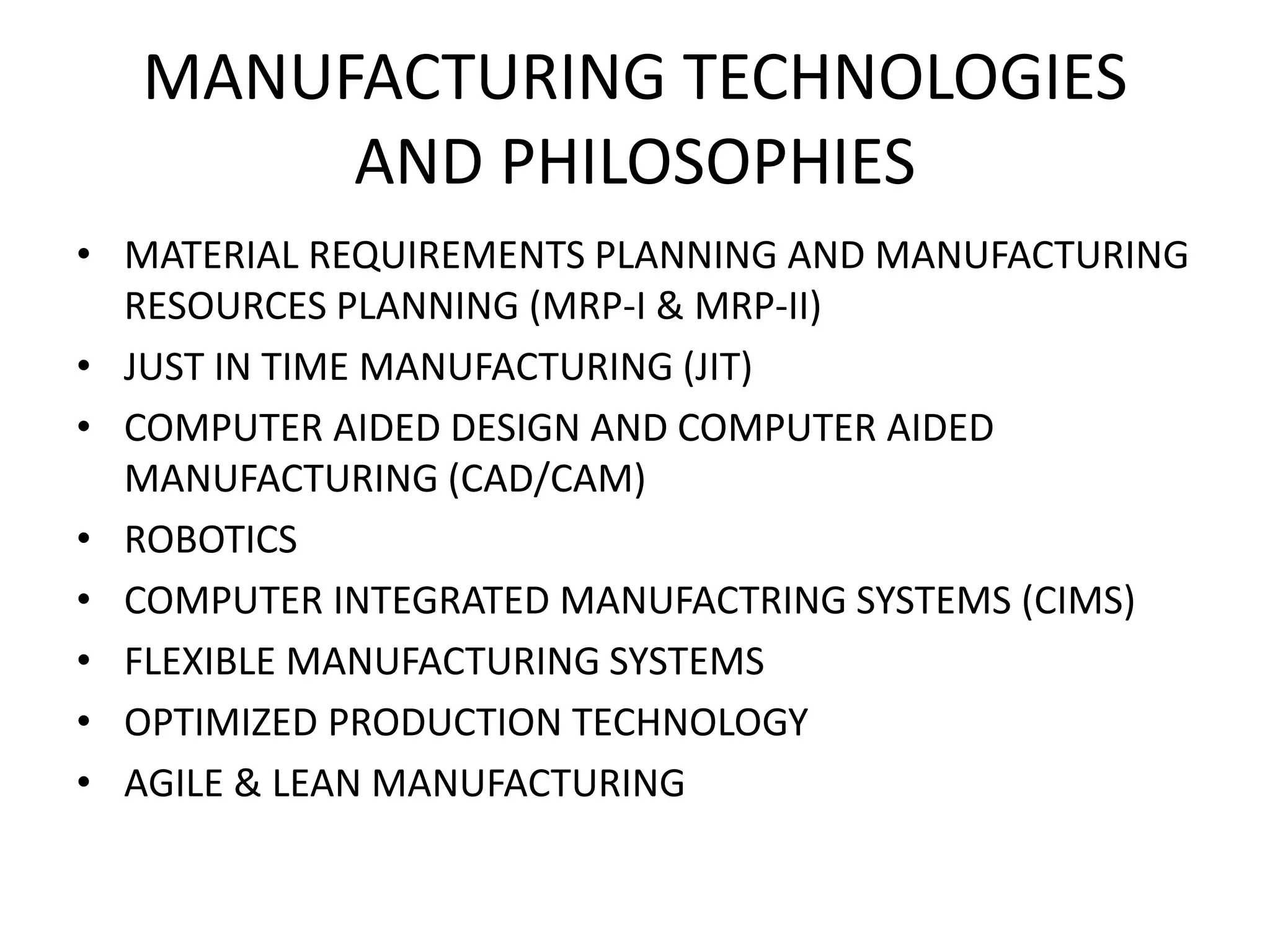 MANUFACTURING TECHNOLOGIES
AND PHILOSOPHIES
• MATERIAL REQUIREMENTS PLANNING AND MANUFACTURING
RESOURCES PLANNING (MRP-I & MRP-II)
• JUST IN TIME MANUFACTURING (JIT)
• COMPUTER AIDED DESIGN AND COMPUTER AIDED
MANUFACTURING (CAD/CAM)
• ROBOTICS
• COMPUTER INTEGRATED MANUFACTRING SYSTEMS (CIMS)
• FLEXIBLE MANUFACTURING SYSTEMS
• OPTIMIZED PRODUCTION TECHNOLOGY
• AGILE & LEAN MANUFACTURING
 