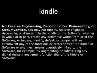 kindle
No Reverse Engineering, Decompilation, Disassembly, or
Circumvention. You may not modify, reverse engineer,
decompile, or disassemble the Kindle or the Software, whether
in whole or in part, create any derivative works from or of the
Software, or bypass, modify, defeat, or tamper with or
circumvent any of the functions or protections of the Kindle or
Software or any mechanisms operatively linked to the
Software, for example, by augmenting or substituting any
digital rights management functionality of the Kindle or
Software.
 