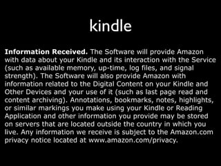 kindle
Information Received. The Software will provide Amazon
with data about your Kindle and its interaction with the Service
(such as available memory, up-time, log files, and signal
strength). The Software will also provide Amazon with
information related to the Digital Content on your Kindle and
Other Devices and your use of it (such as last page read and
content archiving). Annotations, bookmarks, notes, highlights,
or similar markings you make using your Kindle or Reading
Application and other information you provide may be stored
on servers that are located outside the country in which you
live. Any information we receive is subject to the Amazon.com
privacy notice located at www.amazon.com/privacy.
 