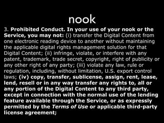 nook
3. Prohibited Conduct. In your use of your nook or the
Service, you may not: (i) transfer the Digital Content from
one electronic reading device to another without maintaining
the applicable digital rights management solution for that
Digital Content; (ii) infringe, violate, or interfere with any
patent, trademark, trade secret, copyright, right of publicity or
any other right of any party; (iii) violate any law, rule or
regulation, including, without limitation, U.S. export control
laws; (iv) copy, transfer, sublicense, assign, rent, lease,
lend, resell or in any way transfer any rights to, all or
any portion of the Digital Content to any third party,
except in connection with the normal use of the lending
feature available through the Service, or as expressly
permitted by the Terms of Use or applicable third-party
license agreement;
 