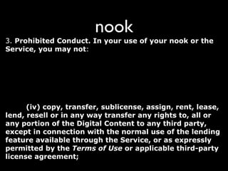 nook
3. Prohibited Conduct. In your use of your nook or the
Service, you may not: (i) transfer the Digital Content from
one electronic reading device to another without maintaining
the applicable digital rights management solution for that
Digital Content; (ii) infringe, violate, or interfere with any
patent, trademark, trade secret, copyright, right of publicity or
any other right of any party; (iii) violate any law, rule or
regulation, including, without limitation, U.S. export control
laws; (iv) copy, transfer, sublicense, assign, rent, lease,
lend, resell or in any way transfer any rights to, all or
any portion of the Digital Content to any third party,
except in connection with the normal use of the lending
feature available through the Service, or as expressly
permitted by the Terms of Use or applicable third-party
license agreement;
 