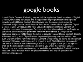 google books
Use of Digital Content. Following payment of the applicable fees for an item of Digital
Content, for as long as Google and the applicable copyright holder have rights to
provide you that Digital Content, Google gives you the non-exclusive right to
download, subject to the restrictions set forth herein, copies of the applicable Digital
Content to your Devices, and to view, use, and display such Digital Content an
unlimited number of times on your Devices or as otherwise authorized by Google as
part of the Service for your personal, non-commercial use. If Google or the
applicable copyright holder loses the rights to provide you any Digital Content, Google
will cease serving such Digital Content to you and you may lose the ability to use
such Digital Content. For certain Digital Content, Google may be acting as an agent of
the copyright holder (and its agents) in providing such Digital Content to you under
the Terms of Service. You acknowledge that such copyright holder (and its agents)
shall be the seller(s) of such Digital Content to you under the Terms of Service.
Select, copy and paste functions may be available for some Digital Content, and you
must use these features within the prescribed limits and only for personal non-
commercial purposes.
 