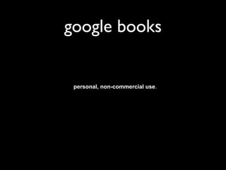 google books
Use of Digital Content. Following payment of the applicable fees for an item of Digital
Content, for as long as Google and the applicable copyright holder have rights to
provide you that Digital Content, Google gives you the non-exclusive right to
download, subject to the restrictions set forth herein, copies of the applicable Digital
Content to your Devices, and to view, use, and display such Digital Content an
unlimited number of times on your Devices or as otherwise authorized by Google as
part of the Service for your personal, non-commercial use. If Google or the
applicable copyright holder loses the rights to provide you any Digital Content, Google
will cease serving such Digital Content to you and you may lose the ability to use
such Digital Content. For certain Digital Content, Google may be acting as an agent of
the copyright holder (and its agents) in providing such Digital Content to you under
the Terms of Service. You acknowledge that such copyright holder (and its agents)
shall be the seller(s) of such Digital Content to you under the Terms of Service.
Select, copy and paste functions may be available for some Digital Content, and you
must use these features within the prescribed limits and only for personal non-
commercial purposes.
 