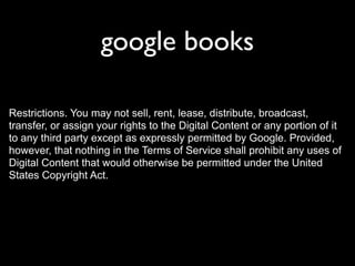 google books

Restrictions. You may not sell, rent, lease, distribute, broadcast,
transfer, or assign your rights to the Digital Content or any portion of it
to any third party except as expressly permitted by Google. Provided,
however, that nothing in the Terms of Service shall prohibit any uses of
Digital Content that would otherwise be permitted under the United
States Copyright Act.
 