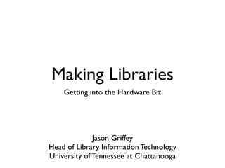 Making Libraries
    Getting into the Hardware Biz




              Jason Griffey
Head of Library Information Technology
University of Tennessee at Chattanooga
 