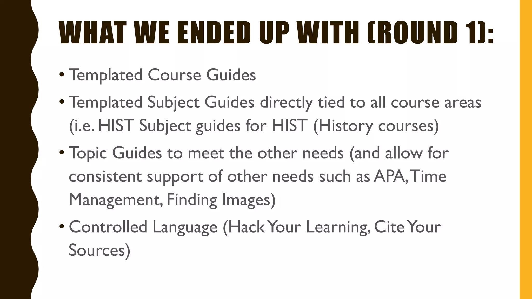WHAT WE ENDED UP WITH (ROUND 1):
• Templated Course Guides
• Templated Subject Guides directly tied to all course areas
(i.e. HIST Subject guides for HIST (History courses)
• Topic Guides to meet the other needs (and allow for
consistent support of other needs such as APA,Time
Management, Finding Images)
• Controlled Language (HackYour Learning, CiteYour
Sources)
 
