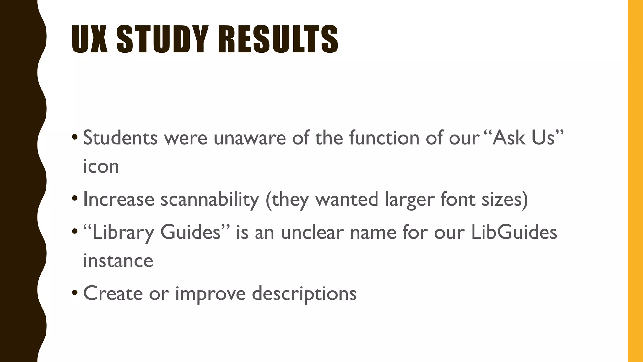 UX STUDY RESULTS
• Students were unaware of the function of our “Ask Us”
icon
• Increase scannability (they wanted larger font sizes)
• “Library Guides” is an unclear name for our LibGuides
instance
• Create or improve descriptions
 
