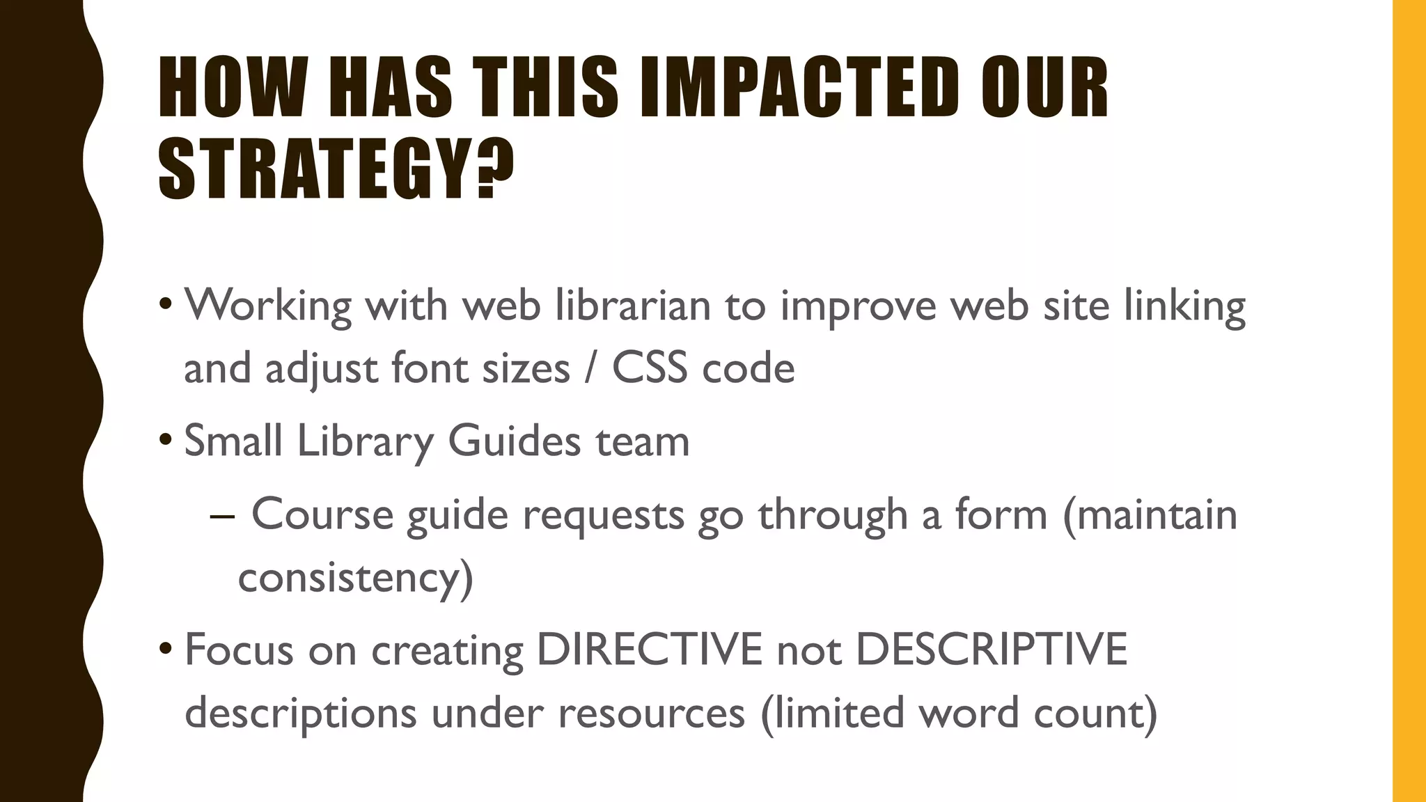 HOW HAS THIS IMPACTED OUR
STRATEGY?
• Working with web librarian to improve web site linking
and adjust font sizes / CSS code
• Small Library Guides team
– Course guide requests go through a form (maintain
consistency)
• Focus on creating DIRECTIVE not DESCRIPTIVE
descriptions under resources (limited word count)
 