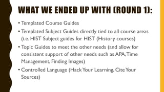 WHAT WE ENDED UP WITH (ROUND 1):
• Templated Course Guides
• Templated Subject Guides directly tied to all course areas
(i.e. HIST Subject guides for HIST (History courses)
• Topic Guides to meet the other needs (and allow for
consistent support of other needs such as APA,Time
Management, Finding Images)
• Controlled Language (HackYour Learning, CiteYour
Sources)
 