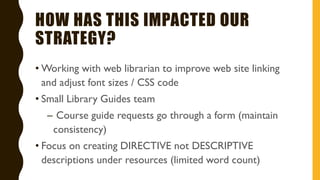 HOW HAS THIS IMPACTED OUR
STRATEGY?
• Working with web librarian to improve web site linking
and adjust font sizes / CSS code
• Small Library Guides team
– Course guide requests go through a form (maintain
consistency)
• Focus on creating DIRECTIVE not DESCRIPTIVE
descriptions under resources (limited word count)
 