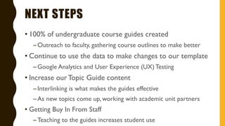 NEXT STEPS
• 100% of undergraduate course guides created
–Outreach to faculty, gathering course outlines to make better
• Continue to use the data to make changes to our template
–Google Analytics and User Experience (UX) Testing
• Increase ourTopic Guide content
–Interlinking is what makes the guides effective
–As new topics come up, working with academic unit partners
• Getting Buy In From Staff
–Teaching to the guides increases student use
 