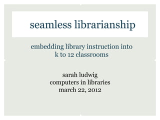 seamless librarianship
embedding library instruction into
      k to 12 classrooms


         sarah ludwig
      computers in libraries
        march 22, 2012
 