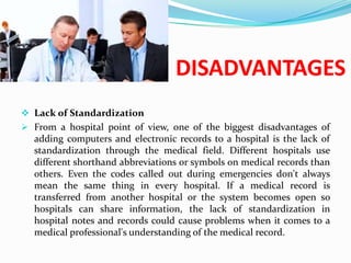 DISADVANTAGES
 Lack of Standardization
 From a hospital point of view, one of the biggest disadvantages of
  adding computers and electronic records to a hospital is the lack of
  standardization through the medical field. Different hospitals use
  different shorthand abbreviations or symbols on medical records than
  others. Even the codes called out during emergencies don't always
  mean the same thing in every hospital. If a medical record is
  transferred from another hospital or the system becomes open so
  hospitals can share information, the lack of standardization in
  hospital notes and records could cause problems when it comes to a
  medical professional's understanding of the medical record.
 