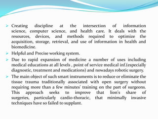  Creating     discipline   at     the    intersection   of     information
  science, computer science, and health care. It deals with the
  resources, devices, and methods required to optimize the
  acquisition, storage, retrieval, and use of information in health and
  biomedicine.
 Helpful and Precise working system.
 Due to rapid expansion of medicine a number of uses including
  medical educations at all levels , point of service medical inf.(especially
  diagnostic, treatment and medications) and nowadays robotic surgery.
 The main object of such smart instruments is to reduce or eliminate the
  tissue trauma traditionally associated with open surgery without
  requiring more than a few minutes' training on the part of surgeons.
  This approach seeks to improve that lion's share of
  surgeries, particularly cardio-thoracic, that minimally invasive
  techniques have so failed to supplant.
 