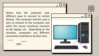 Notice how the computer uses
different ways to connect to certain
devices. The computer monitor uses a
wire to connect to the computer unit
while the mouse wirelessly connects
to the laptop, etc. Depending on the
situation, computers use different
connection methods to do their task.
 