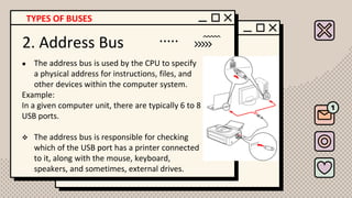 2. Address Bus
● The address bus is used by the CPU to specify
a physical address for instructions, files, and
other devices within the computer system.
Example:
In a given computer unit, there are typically 6 to 8
USB ports.
❖ The address bus is responsible for checking
which of the USB port has a printer connected
to it, along with the mouse, keyboard,
speakers, and sometimes, external drives.
TYPES OF BUSES
 