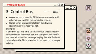 3. Control Bus
● A control bus is used by CPUs to communicate with
other devices within the computer system.
● It also sends status signals from the devices,
identifying if it is ready or not.
Example:
If one tries to save a file to a flash drive that is already
removed from the computer, the computer will notify
the user with an error message saying that the folder or
drive where the file is intended to be saved is no longer
existing.
TYPES OF BUSES
 