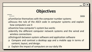 Objectives
❑Familiarize themselves with the computer number systems
❑Discuss the rule of the ASCII code in computer systems and explain
how computers use it
❑Examine how computer’s system bus works
❑Identify the different computer network systems and the wired and
wireless connections
❑Distinguish between system software and application software
❑ Compare and contrast a desktop app and a mobile app in terms of
content, layout, and design.
❑ Explain the impact of computers on our daily life
 