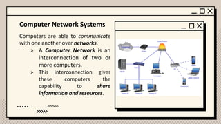 Computer Network Systems
Computers are able to communicate
with one another over networks.
➢ A Computer Network is an
interconnection of two or
more computers.
➢ This interconnection gives
these computers the
capability to share
information and resources.
 