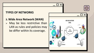 TYPES OF NETWORKS
3. Wide Area Network (WAN)
➢ May be less restrictive than
LAN as rules and policies may
be differ within its coverage.
 